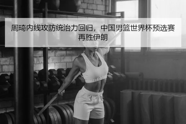 周琦内线攻防统治力回归，中国男篮世界杯预选赛再胜伊朗